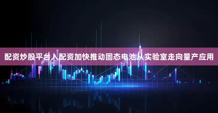 配资炒股平台入配资加快推动固态电池从实验室走向量产应用
