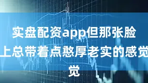 实盘配资app但那张脸上总带着点憨厚老实的感觉