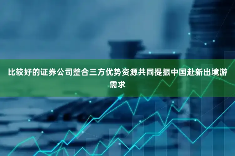 比较好的证券公司整合三方优势资源共同提振中国赴新出境游需求