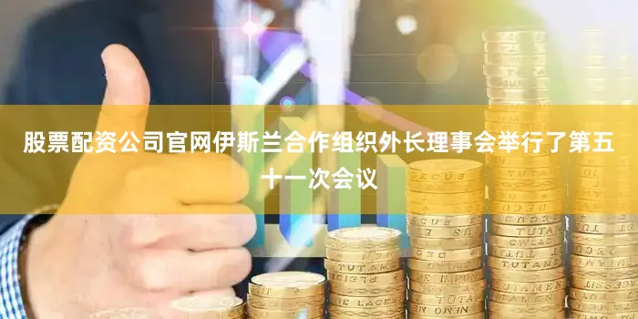 股票配资公司官网伊斯兰合作组织外长理事会举行了第五十一次会议