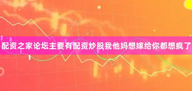 配资之家论坛主要有配资炒股我他妈想嫁给你都想疯了