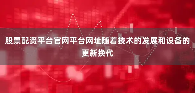 股票配资平台官网平台网址随着技术的发展和设备的更新换代