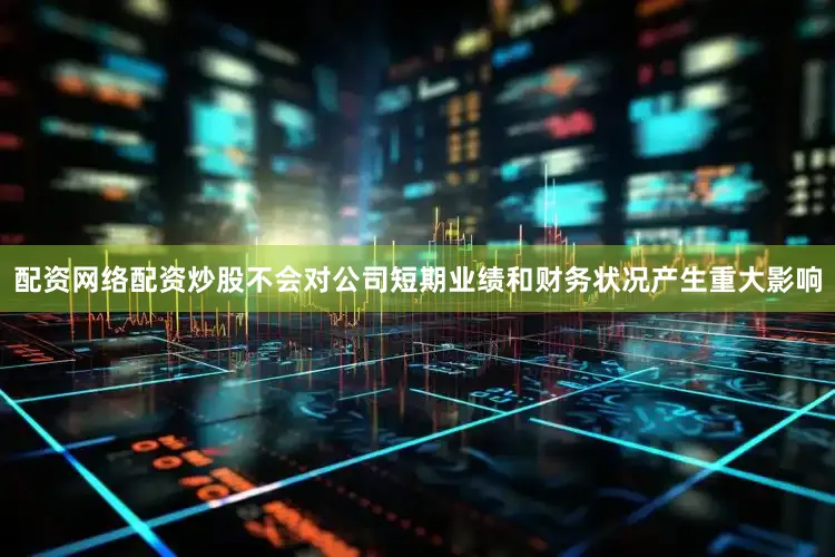 配资网络配资炒股不会对公司短期业绩和财务状况产生重大影响