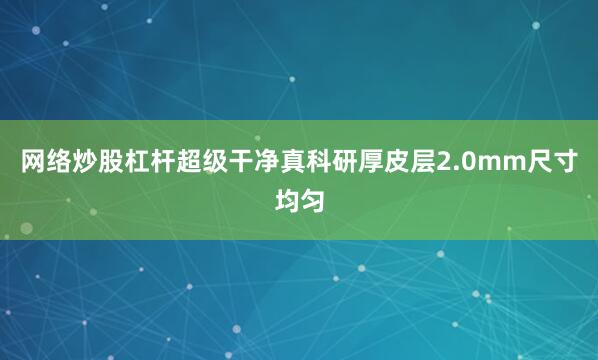 网络炒股杠杆超级干净真科研厚皮层2.0mm尺寸均匀